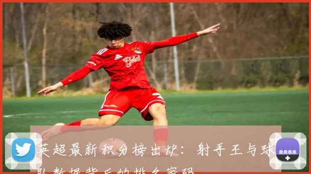 英超最新积分榜出炉：射手王与球队数据背后的排名密码