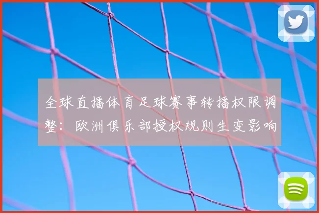 全球直播体育足球赛事转播权限调整：欧洲俱乐部授权规则生变影响观赛渠道