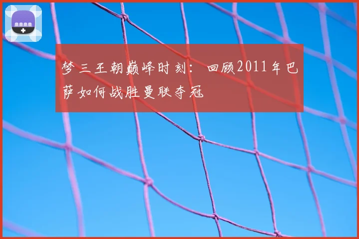 梦三王朝巅峰时刻：回顾2011年巴萨如何战胜曼联夺冠