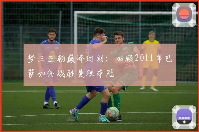 梦三王朝巅峰时刻：回顾2011年巴萨如何战胜曼联夺冠