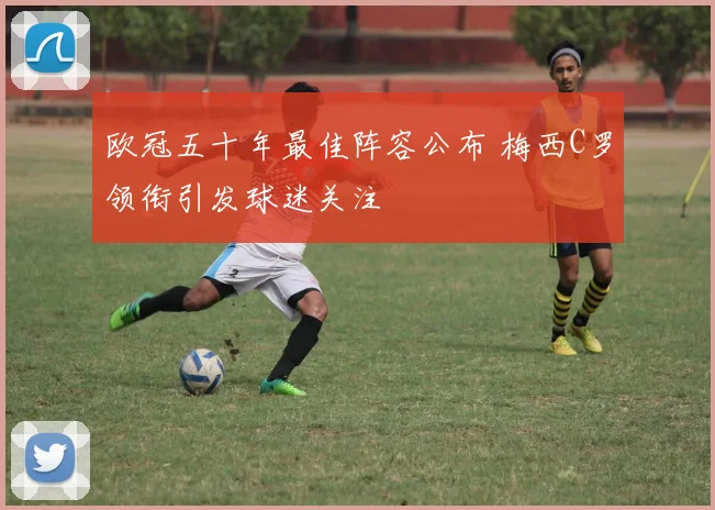 欧冠五十年最佳阵容公布 梅西C罗领衔引发球迷关注